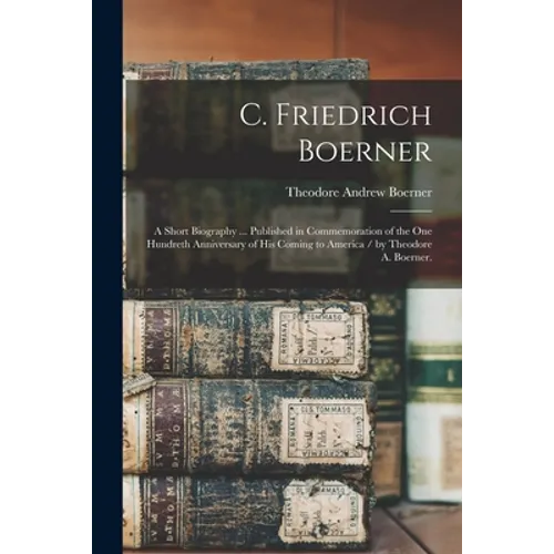 C. Friedrich Boerner: a Short Biography ... Published in Commemoration of the One Hundreth Anniversary of His Coming to America / by Theodor