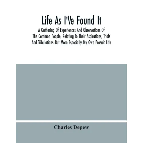 Life As I'Ve Found It: A Gathering Of Experiences And Observations Of The Common People, Relating To Their Aspirations, Trials And Tribulatio