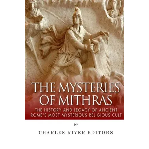 The Mysteries of Mithras: The History and Legacy of Ancient Rome's Most Mysterious Religious Cult