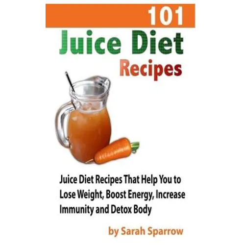 101 Juice Diet Recipes: Juice Diet Recipes That Help You to Lose Weight, Boost Energy, Increase Immunity and Detox Body