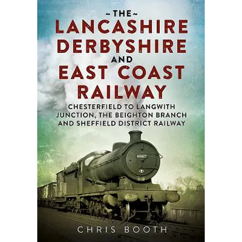 The Lancashire Derbyshire and East Coast Railway: Volume 1 - Chesterfield to Langwith Junction, the Beighton Branch and Sheffield District Railway