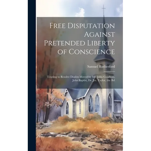 Free Disputation Against Pretended Liberty of Conscience: Tending to Resolve Doubts Moved by Mr. John Goodwin, John Baptist, Dr. Jer. Taylor, the Bel