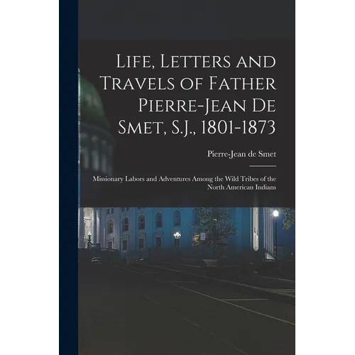 Life, Letters and Travels of Father Pierre-Jean De Smet, S.J., 1801-1873: Missionary Labors and Adventures Among the Wild Tribes of the North American