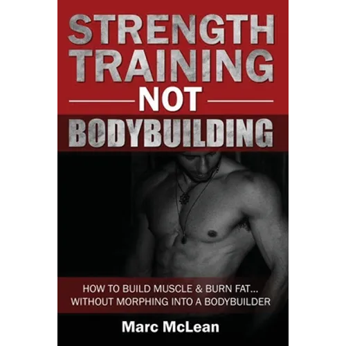 Strength Training NOT Bodybuilding: How To Build Muscle And Burn Fat...Without Morphing Into A Bodybuilder