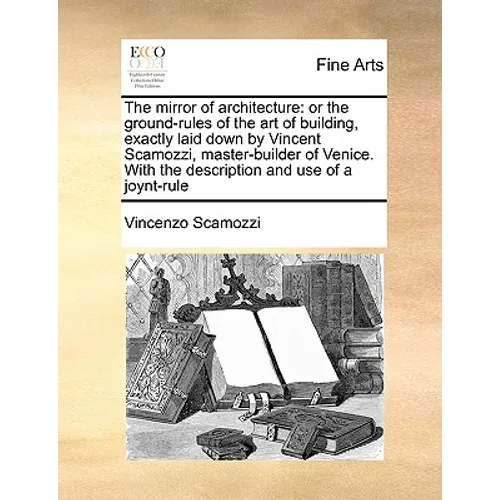 The Mirror of Architecture: Or the Ground-Rules of the Art of Building, Exactly Laid Down by Vincent Scamozzi, Master-Builder of Venice. with the