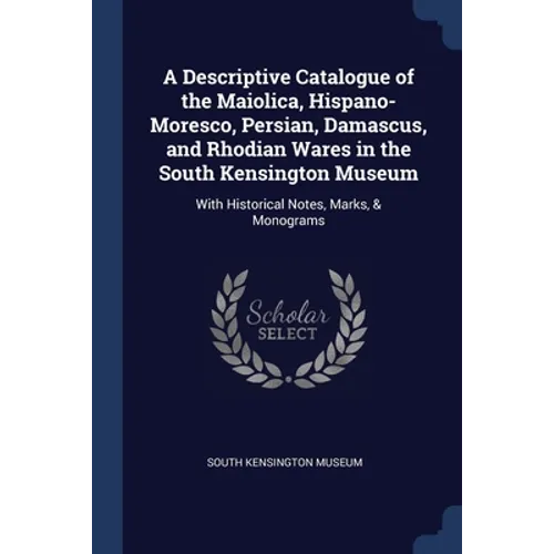 A Descriptive Catalogue of the Maiolica, Hispano-Moresco, Persian, Damascus, and Rhodian Wares in the South Kensington Museum: With Historical Notes,
