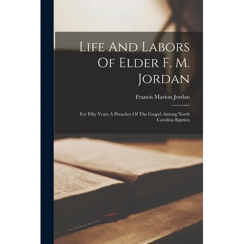 Life And Labors Of Elder F. M. Jordan: For Fifty Years A Preacher Of The Gospel Among North Carolina Baptists