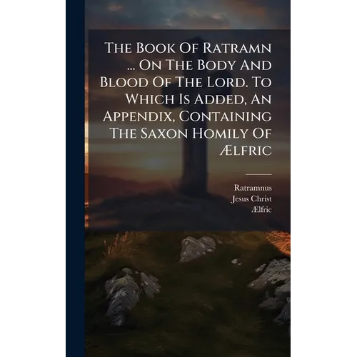 The Book Of Ratramn ... On The Body And Blood Of The Lord. To Which Is Added, An Appendix, Containing The Saxon Homily Of Ãlfric