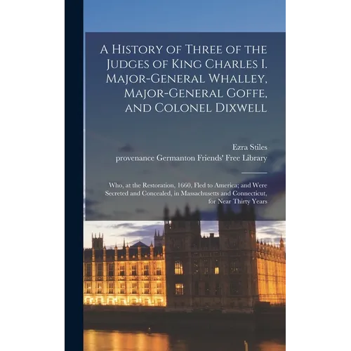A History of Three of the Judges of King Charles I. Major-General Whalley, Major-General Goffe, and Colonel Dixwell: Who, at the Restoration, 1660, Fl