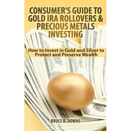 Consumer's Guide to Gold IRA Rollovers and Precious Metals Investing: How to Invest in Gold and Silver to Protect and Preserve Wealth