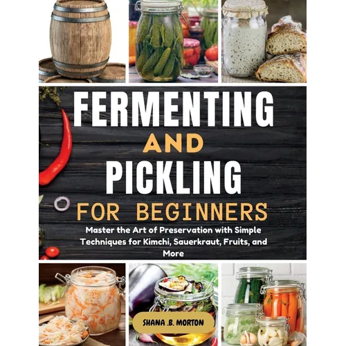 Fermenting and Pickling for Beginners: Master the Art of Preservation with Simple Techniques for Kimchi, Sauerkraut, Fruits, and More
