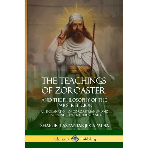 The Teachings of Zoroaster and the Philosophy of the Parsi Religion: An Explanation of Zoroastrianism and its Connection to Christianity