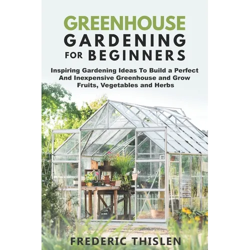 Greenhouse Gardening for Beginners: Inspiring Gardening Ideas To Build a Perfect And Inexpensive Greenhouse and Grow Fruits, Vegetables and Herbs