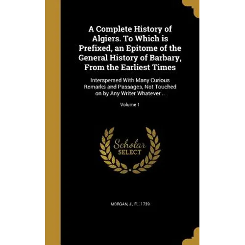 A Complete History of Algiers. To Which is Prefixed, an Epitome of the General History of Barbary, From the Earliest Times: Interspersed With Many Cur