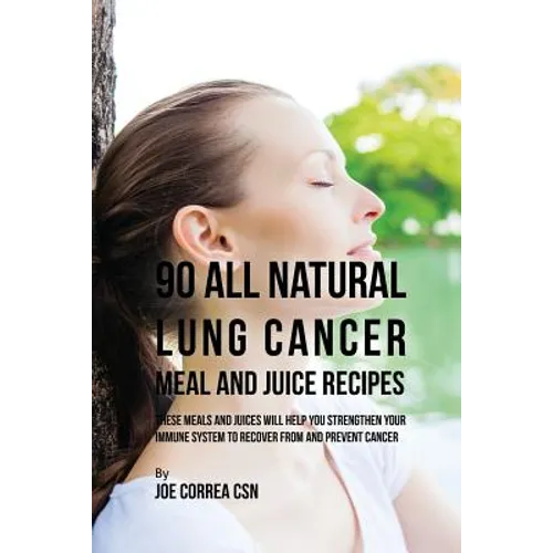 90 All Natural Lung Cancer Meal and Juice Recipes: These Meals and Juices Will Help You Strengthen Your Immune System to Recover from and Prevent Canc
