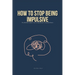 How To Stop Being Impulsive: The Ultimate Guide on How To Stop Being An Impulsive Person