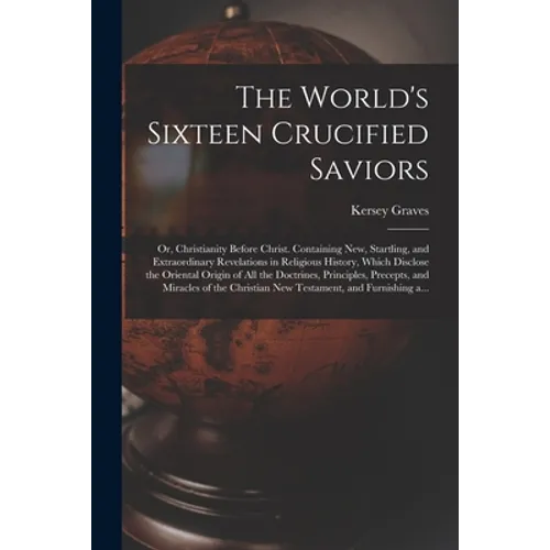 The World's Sixteen Crucified Saviors; or, Christianity Before Christ. Containing New, Startling, and Extraordinary Revelations in Religious History,