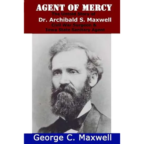 Agent of Mercy: The Untold Story of Dr. Archibald S. Maxwell Civil War Surgeon & Iowa State Sanitary Agent
