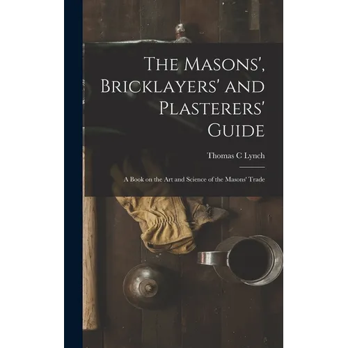 The Masons', Bricklayers' and Plasterers' Guide: A Book on the Art and Science of the Masons' Trade