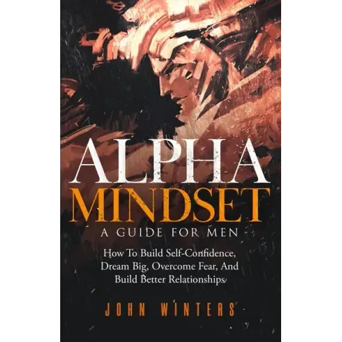 Alpha Mindset -A Guide For Men: How To Build Self-Confidence, Dream Big, Overcome Fear, And Build Better Relationships