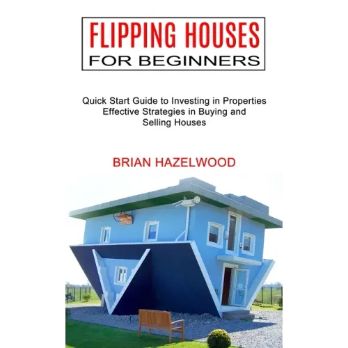 Flipping Houses for Beginners: Effective Strategies in Buying and Selling Houses (Quick Start Guide to Investing in Properties)