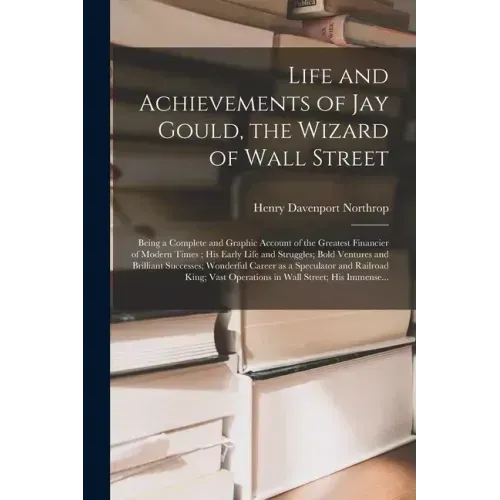 Life and Achievements of Jay Gould, the Wizard of Wall Street [microform]: Being a Complete and Graphic Account of the Greatest Financier of Modern Ti