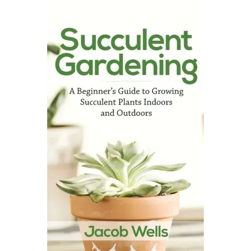 Succulent Gardening: A Beginner's Guide to Growing Succulent Plants Indoors and Outdoors