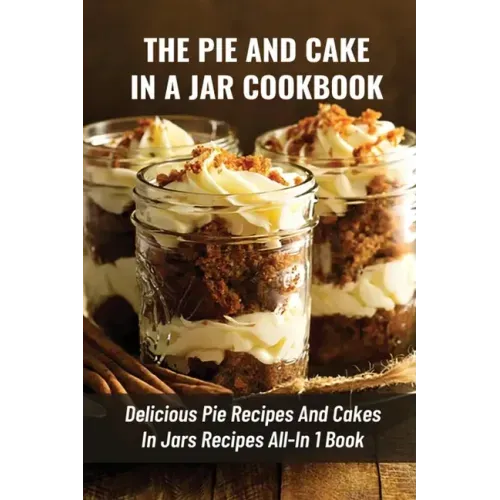 The Pie And Cake In A Jar Cookbook: Delicious Pie Recipes And Cakes In Jars Recipes All-In 1 Book: How To Make Easy Dessert Recipes In Mason Jars