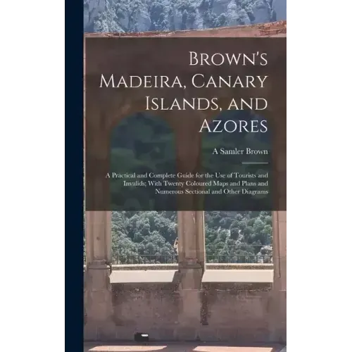 Brown's Madeira, Canary Islands, and Azores: A Practical and Complete Guide for the Use of Tourists and Invalids; With Twenty Coloured Maps and Plans