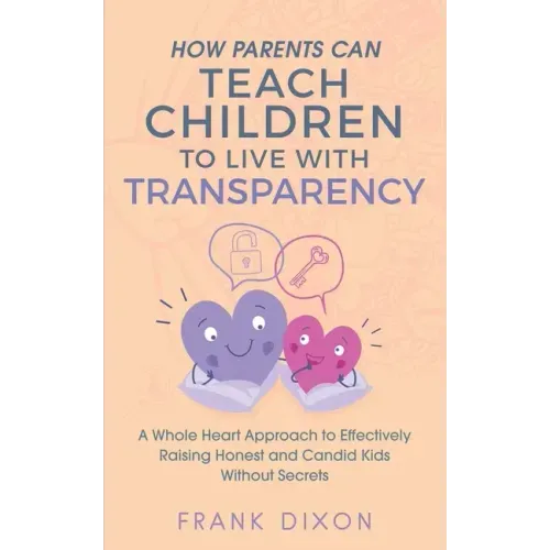 How Parents Can Teach Children to Live With Transparency: A Whole Heart Approach to Effectively Raising Honest and Candid Kids Without Secrets