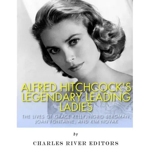 Alfred Hitchcock's Legendary Leading Ladies: The Lives of Grace Kelly, Ingrid Bergman, Joan Fontaine, and Kim Novak