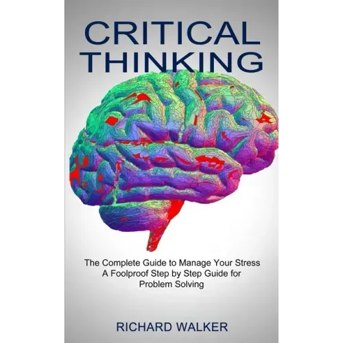 Critical Thinking: The Complete Guide to Manage Your Stress (A Foolproof Step by Step Guide for Problem Solving)