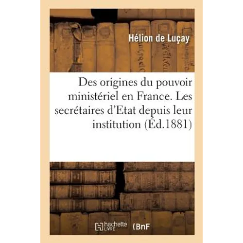 Des Origines Du Pouvoir Ministériel En France: Les Secrétaires d'Etat Depuis Leur Institution Jusqu'à La Mort de Louis XV