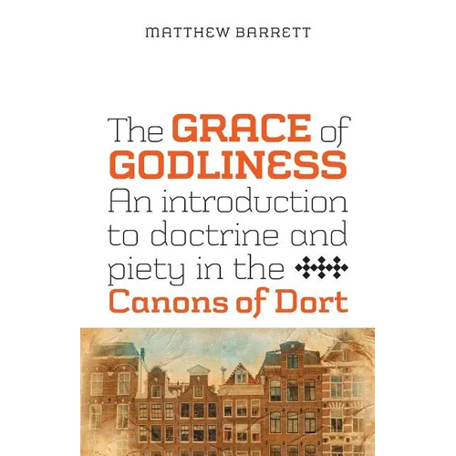The Grace of Godliness: An Introduction to Doctrine and Piety in the Canons of Dort