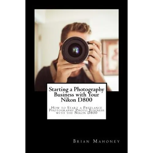 Starting a Photography Business with Your Nikon D800: How to Start a Freelance Photography Photo Business with the Nikon D800