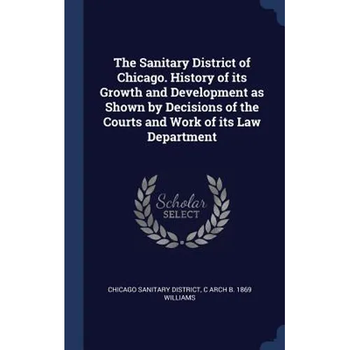 The Sanitary District of Chicago. History of its Growth and Development as Shown by Decisions of the Courts and Work of its Law Department