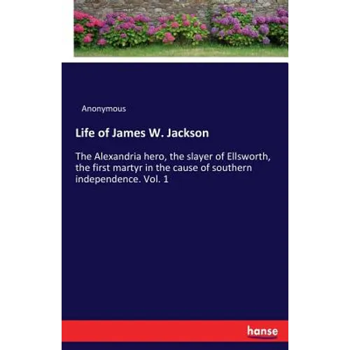 Life of James W. Jackson: The Alexandria hero, the slayer of Ellsworth, the first martyr in the cause of southern independence. Vol. 1