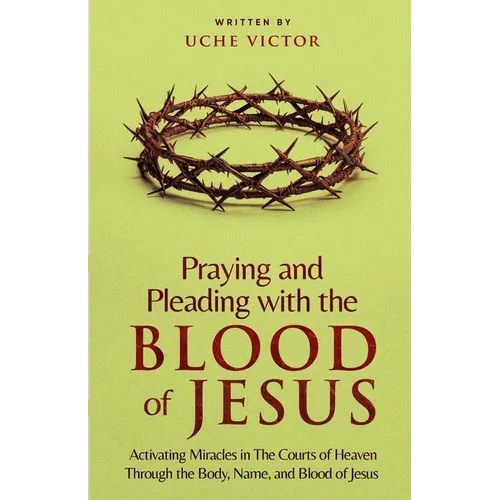 Praying and Pleading with the Blood of Jesus: Activating Miracles in The Courts of Heaven through the Body, Name, and Blood of Jesus