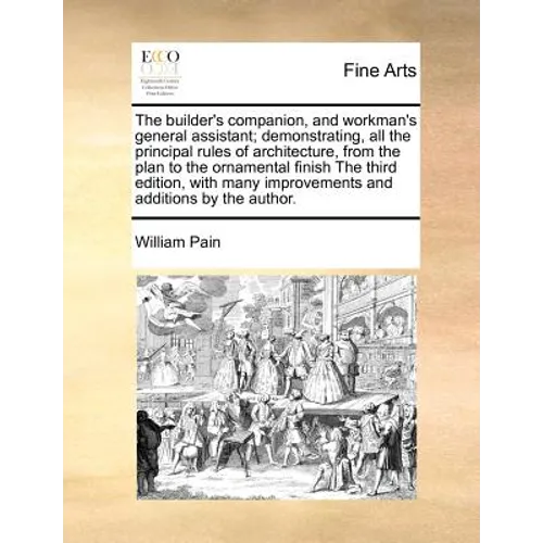 The Builder's Companion, and Workman's General Assistant; Demonstrating, All the Principal Rules of Architecture, from the Plan to the Ornamental Fini