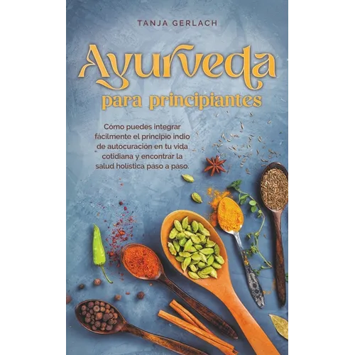 Ayurveda para principiantes Cómo puedes integrar fácilmente el principio indio de autocuración en tu vida cotidiana y encontrar la salud holística pas