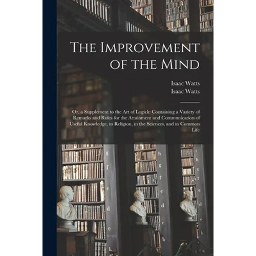 The Improvement of the Mind: or, a Supplement to the Art of Logick: Containing a Variety of Remarks and Rules for the Attainment and Communication