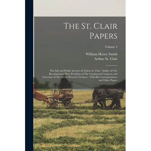 The St. Clair Papers: The Life and Public Services of Arthur St. Clair: Soldier of The Revolutionary War, President of The Continental Congr