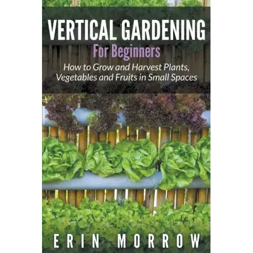 Vertical Gardening For Beginners: How to Grow and Harvest Plants, Vegetables and Fruits in Small Spaces
