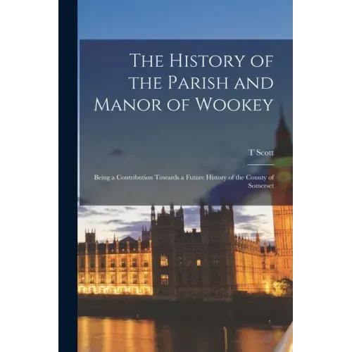 The History of the Parish and Manor of Wookey; Being a Contribution Towards a Future History of the County of Somerset