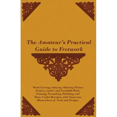 The Amateur's Practical Guide to Fretwork, Wood Carving, Inlaying, Mitreing Picture Frames, Lattice and Verandah Work, Staining, Varnishing, Polishing