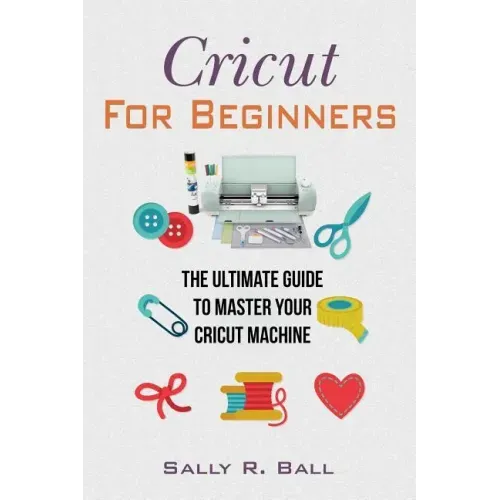 Cricut For Beginners: The Ultimate Guide To Master Your Cricut Machine