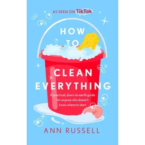 How to Clean Everything: A Practical, Down to Earth Guide for Anyone Who Doesn't Know Where to Start