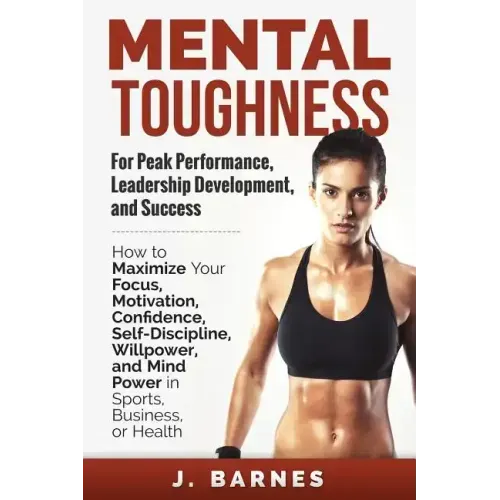 Mental Toughness for Peak Performance, Leadership Development, and Success: How to Maximize Your Focus, Motivation, Confidence, Self-Discipline, Willp