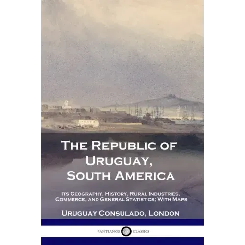 The Republic of Uruguay, South America: Its Geography, History, Rural Industries, Commerce, and General Statistics; With Maps