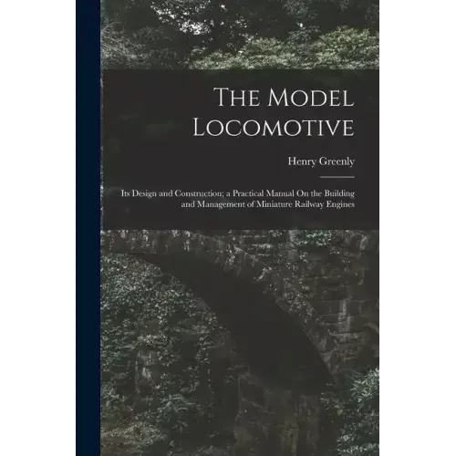 The Model Locomotive: Its Design and Construction; a Practical Manual On the Building and Management of Miniature Railway Engines